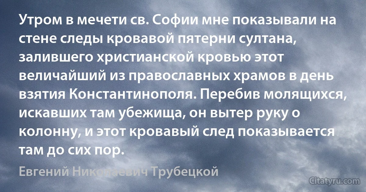 Утром в мечети св. Софии мне показывали на стене следы кровавой пятерни султана, залившего христианской кровью этот величайший из православных храмов в день взятия Константинополя. Перебив молящихся, искавших там убежища, он вытер руку о колонну, и этот кровавый след показывается там до сих пор. (Евгений Николаевич Трубецкой)