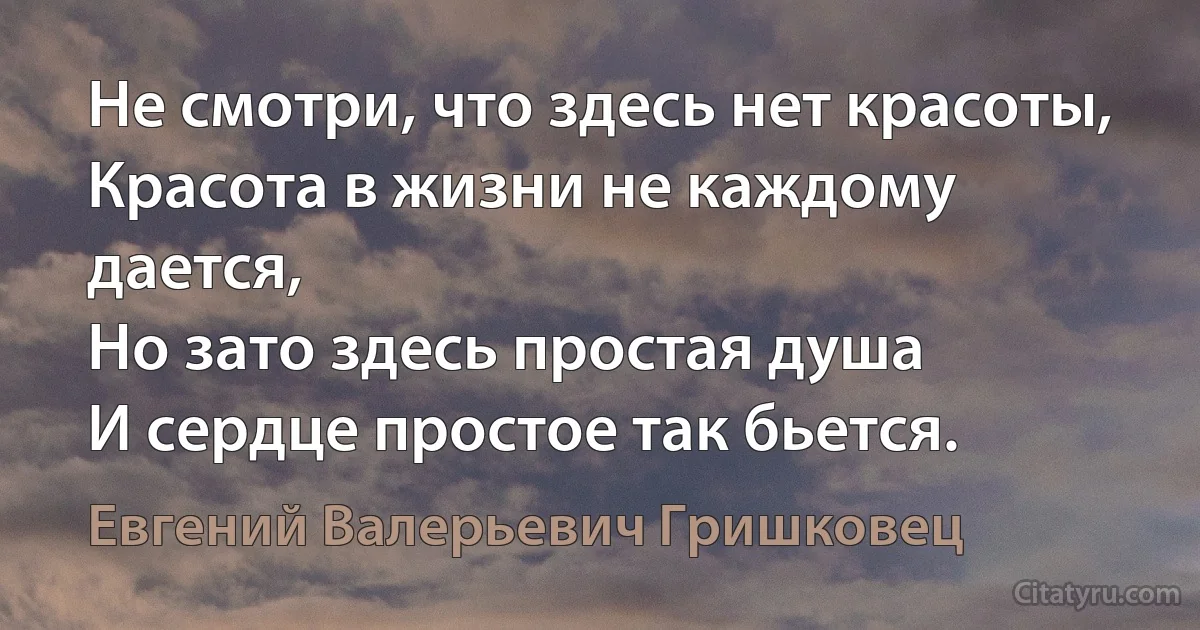 Не смотри, что здесь нет красоты,
Красота в жизни не каждому дается,
Но зато здесь простая душа
И сердце простое так бьется. (Евгений Валерьевич Гришковец)