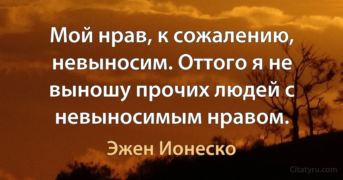 Мой нрав, к сожалению, невыносим. Оттого я не выношу прочих людей с невыносимым нравом. (Эжен Ионеско)