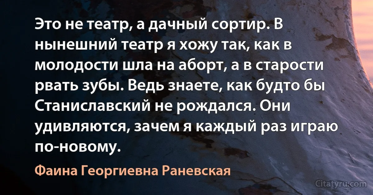 Это не театр, а дачный сортир. В нынешний театр я хожу так, как в молодости шла на аборт, а в старости рвать зубы. Ведь знаете, как будто бы Станиславский не рождался. Они удивляются, зачем я каждый раз играю по-новому. (Фаина Георгиевна Раневская)