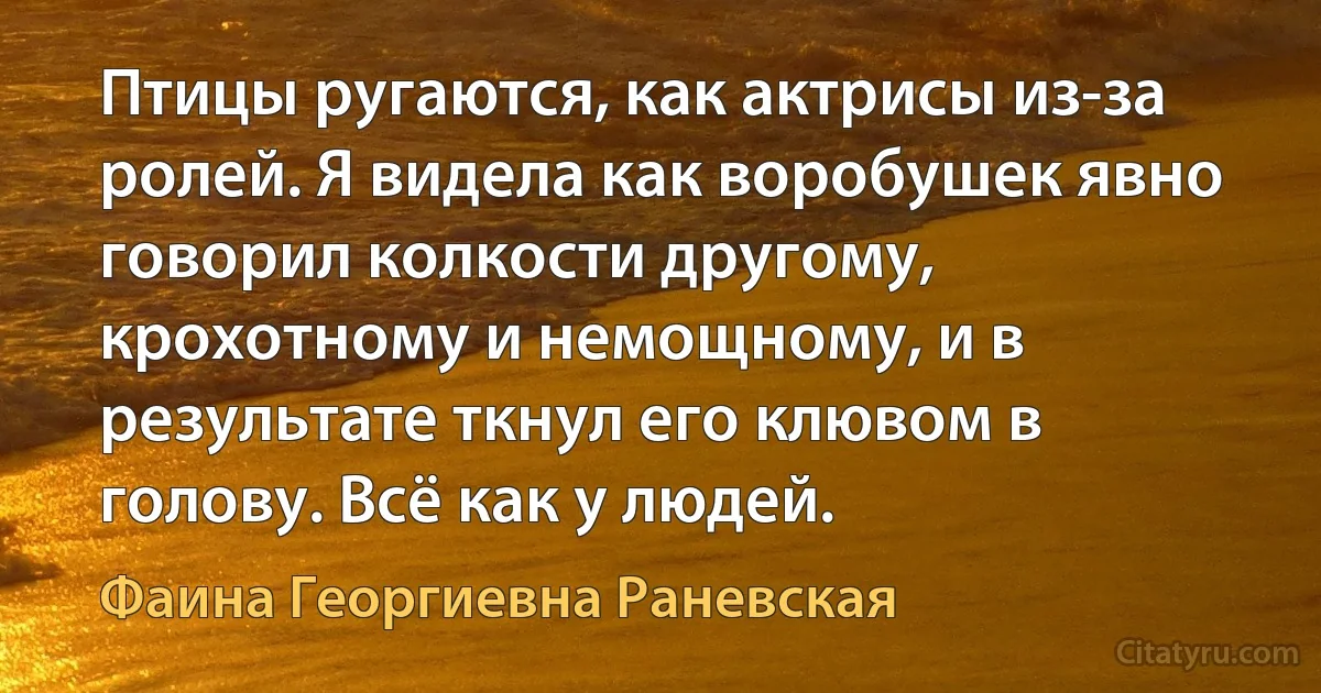 Птицы ругаются, как актрисы из-за ролей. Я видела как воробушек явно говорил колкости другому, крохотному и немощному, и в результате ткнул его клювом в голову. Всё как у людей. (Фаина Георгиевна Раневская)