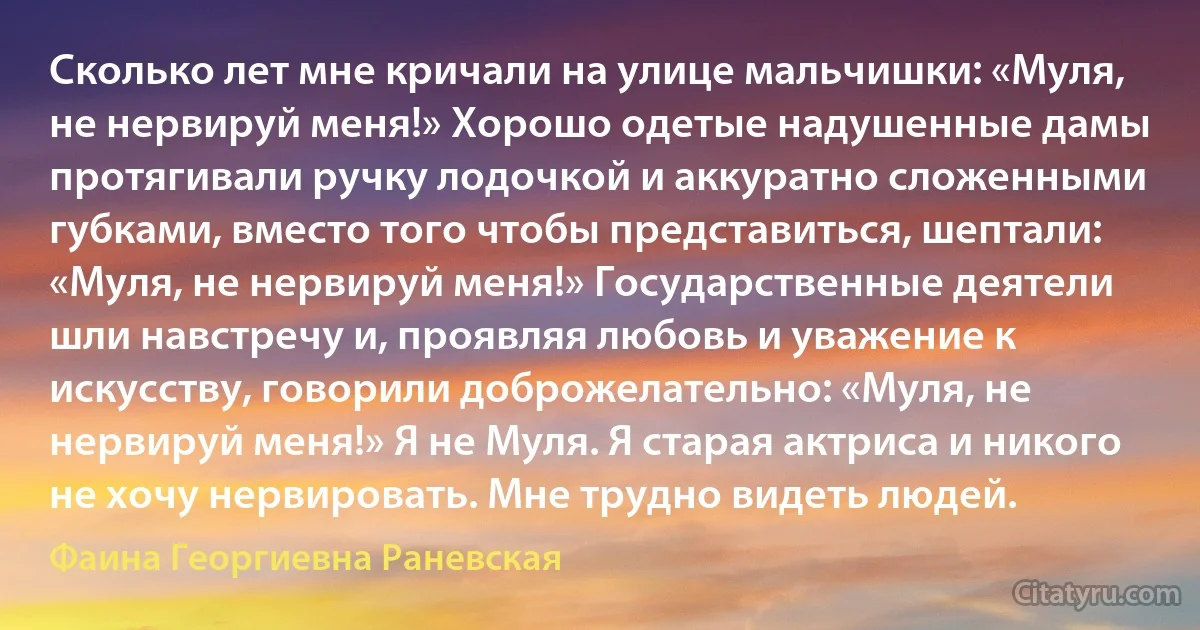 Сколько лет мне кричали на улице мальчишки: «Муля, не нервируй меня!» Хорошо одетые надушенные дамы протягивали ручку лодочкой и аккуратно сложенными губками, вместо того чтобы представиться, шептали: «Муля, не нервируй меня!» Государственные деятели шли навстречу и, проявляя любовь и уважение к искусству, говорили доброжелательно: «Муля, не нервируй меня!» Я не Муля. Я старая актриса и никого не хочу нервировать. Мне трудно видеть людей. (Фаина Георгиевна Раневская)