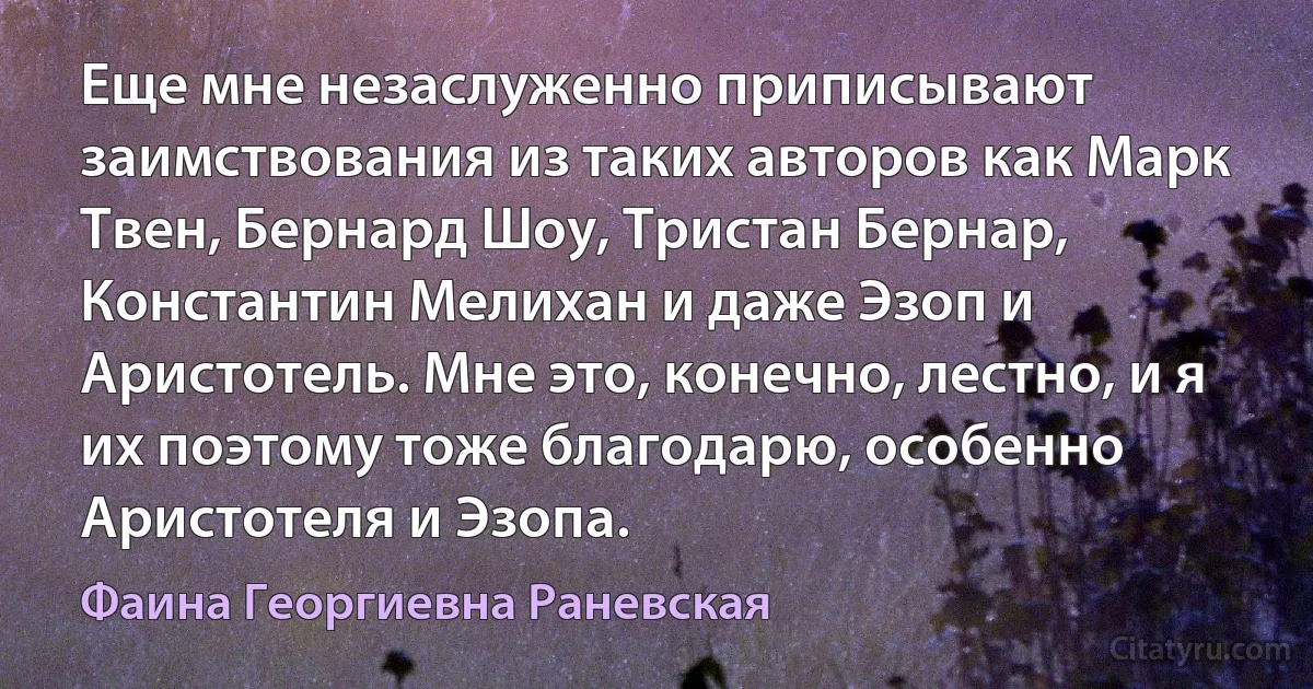 Еще мне незаслуженно приписывают заимствования из таких авторов как Марк Твен, Бернард Шоу, Тристан Бернар, Константин Мелихан и даже Эзоп и Аристотель. Мне это, конечно, лестно, и я их поэтому тоже благодарю, особенно Аристотеля и Эзопа. (Фаина Георгиевна Раневская)