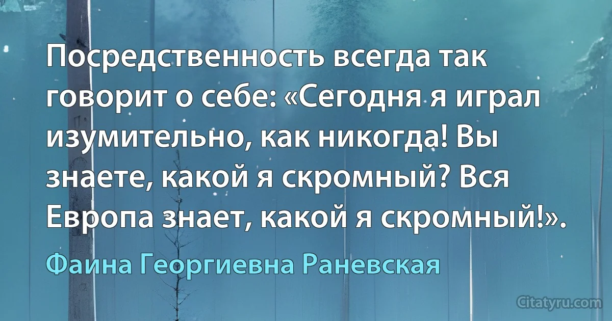 Посредственность всегда так говорит о себе: «Сегодня я играл изумительно, как никогда! Вы знаете, какой я скромный? Вся Европа знает, какой я скромный!». (Фаина Георгиевна Раневская)