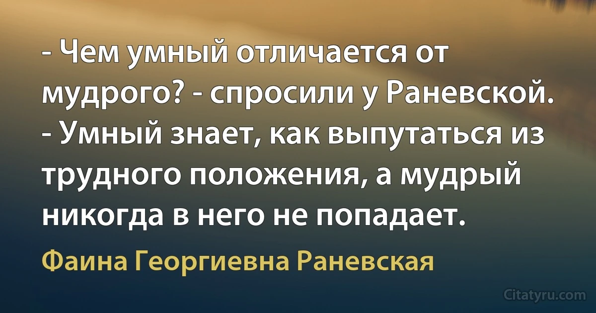 - Чем умный отличается от мудрого? - спросили у Раневской.
- Умный знает, как выпутаться из трудного положения, а мудрый никогда в него не попадает. (Фаина Георгиевна Раневская)