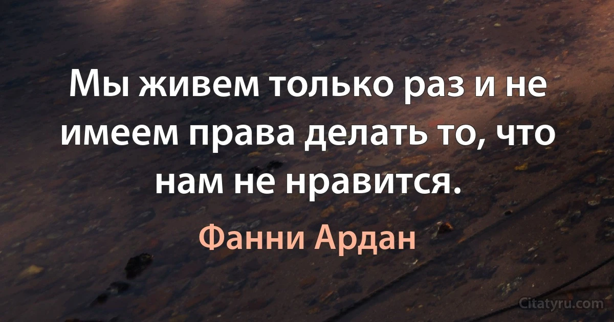 Мы живем только раз и не имеем права делать то, что нам не нравится. (Фанни Ардан)