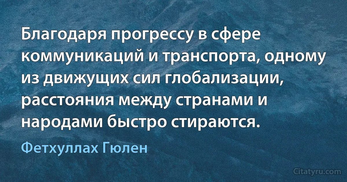 Благодаря прогрессу в сфере коммуникаций и транспорта, одному из движущих сил глобализации, расстояния между странами и народами быстро стираются. (Фетхуллах Гюлен)