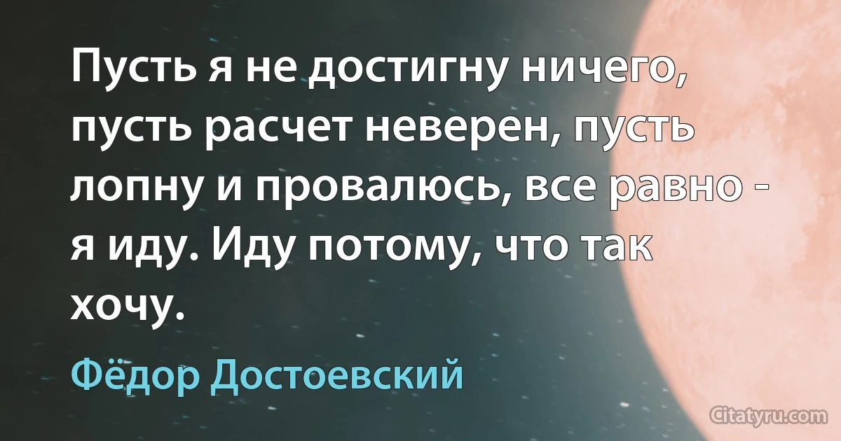 Пусть я не достигну ничего, пусть расчет неверен, пусть лопну и провалюсь, все равно - я иду. Иду потому, что так хочу. (Фёдор Достоевский)