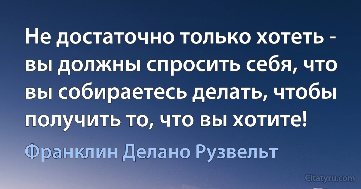 Не достаточно только хотеть - вы должны спросить себя, что вы собираетесь делать, чтобы получить то, что вы хотите! (Франклин Делано Рузвельт)