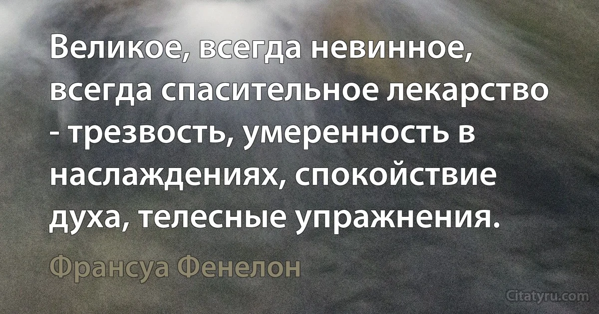 Великое, всегда невинное, всегда спасительное лекарство - трезвость, умеренность в наслаждениях, спокойствие духа, телесные упражнения. (Франсуа Фенелон)