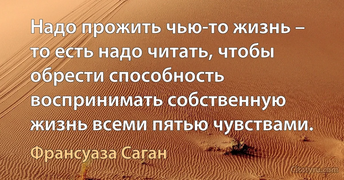 Надо прожить чью-то жизнь – то есть надо читать, чтобы обрести способность воспринимать собственную жизнь всеми пятью чувствами. (Франсуаза Саган)