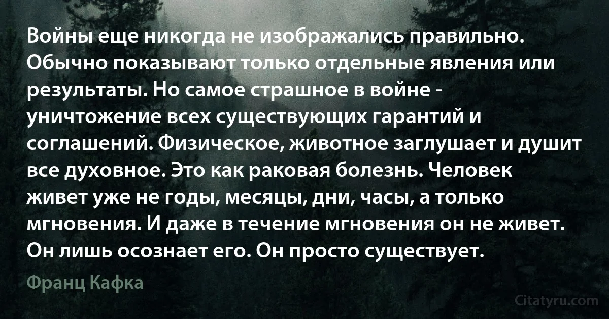 Войны еще никогда не изображались правильно. Обычно показывают только отдельные явления или результаты. Но самое страшное в войне - уничтожение всех существующих гарантий и соглашений. Физическое, животное заглушает и душит все духовное. Это как раковая болезнь. Человек живет уже не годы, месяцы, дни, часы, а только мгновения. И даже в течение мгновения он не живет. Он лишь осознает его. Он просто существует. (Франц Кафка)