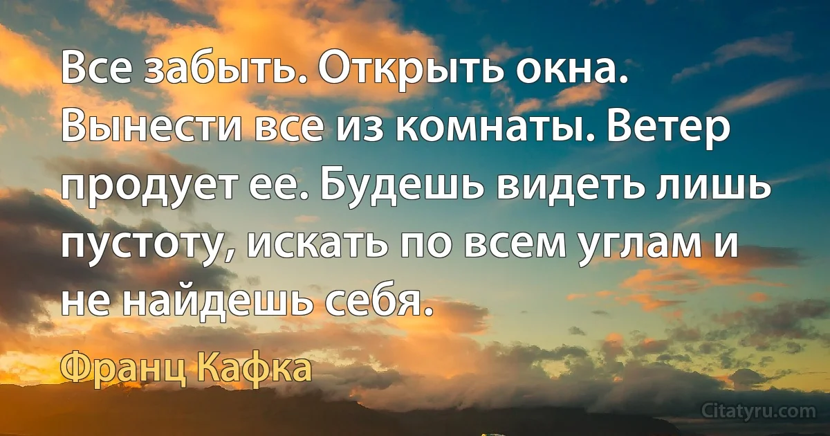 Все забыть. Открыть окна. Вынести все из комнаты. Ветер продует ее. Будешь видеть лишь пустоту, искать по всем углам и не найдешь себя. (Франц Кафка)