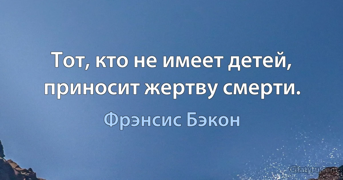 Тот, кто не имеет детей, приносит жертву смерти. (Фрэнсис Бэкон)