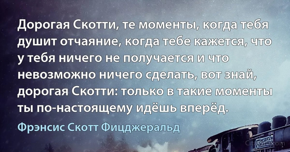 Дорогая Скотти, те моменты, когда тебя душит отчаяние, когда тебе кажется, что у тебя ничего не получается и что невозможно ничего сделать, вот знай, дорогая Скотти: только в такие моменты ты по-настоящему идёшь вперёд. (Фрэнсис Скотт Фицджеральд)