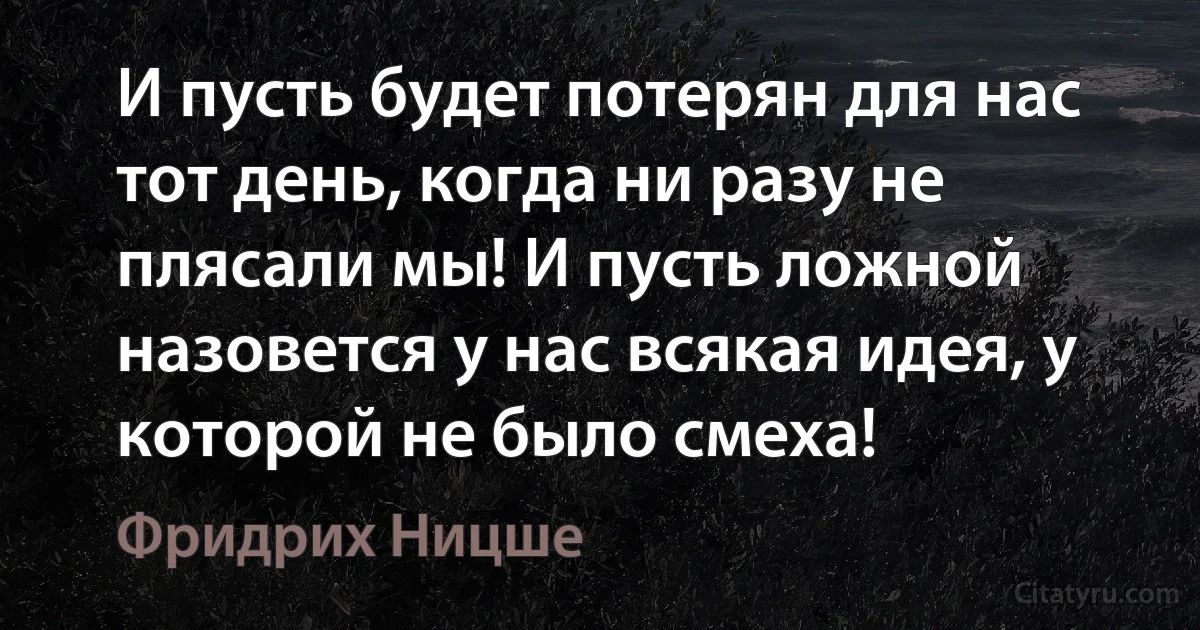 И пусть будет потерян для нас тот день, когда ни разу не плясали мы! И пусть ложной назовется у нас всякая идея, у которой не было смеха! (Фридрих Ницше)