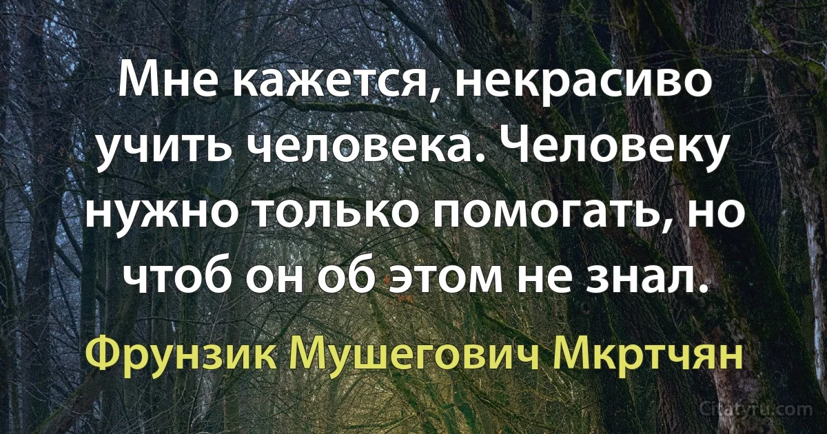 Мне кажется, некрасиво учить человека. Человеку нужно только помогать, но чтоб он об этом не знал. (Фрунзик Мушегович Мкртчян)