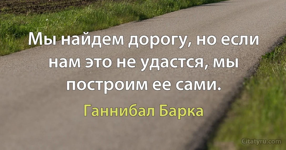 Мы найдем дорогу, но если нам это не удастся, мы построим ее сами. (Ганнибал Барка)