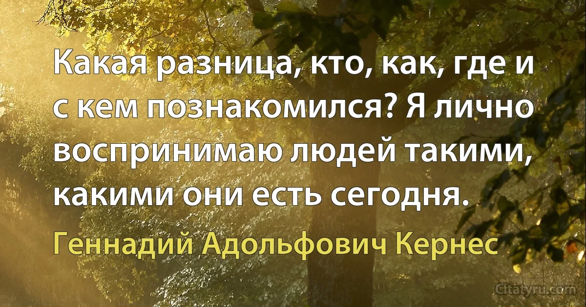 Какая разница, кто, как, где и с кем познакомился? Я лично воспринимаю людей такими, какими они есть сегодня. (Геннадий Адольфович Кернес)