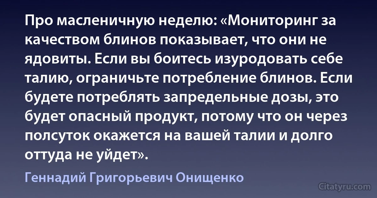 Про масленичную неделю: «Мониторинг за качеством блинов показывает, что они не ядовиты. Если вы боитесь изуродовать себе талию, ограничьте потребление блинов. Если будете потреблять запредельные дозы, это будет опасный продукт, потому что он через полсуток окажется на вашей талии и долго оттуда не уйдет». (Геннадий Григорьевич Онищенко)