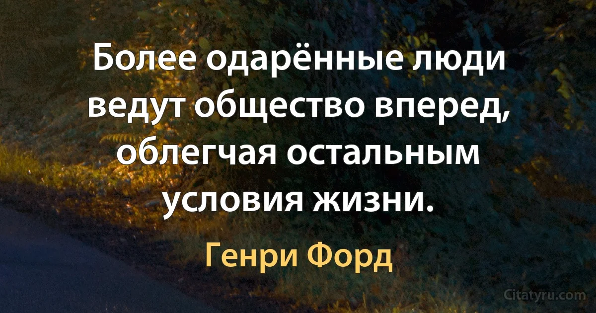 Более одарённые люди ведут общество вперед, облегчая остальным условия жизни. (Генри Форд)