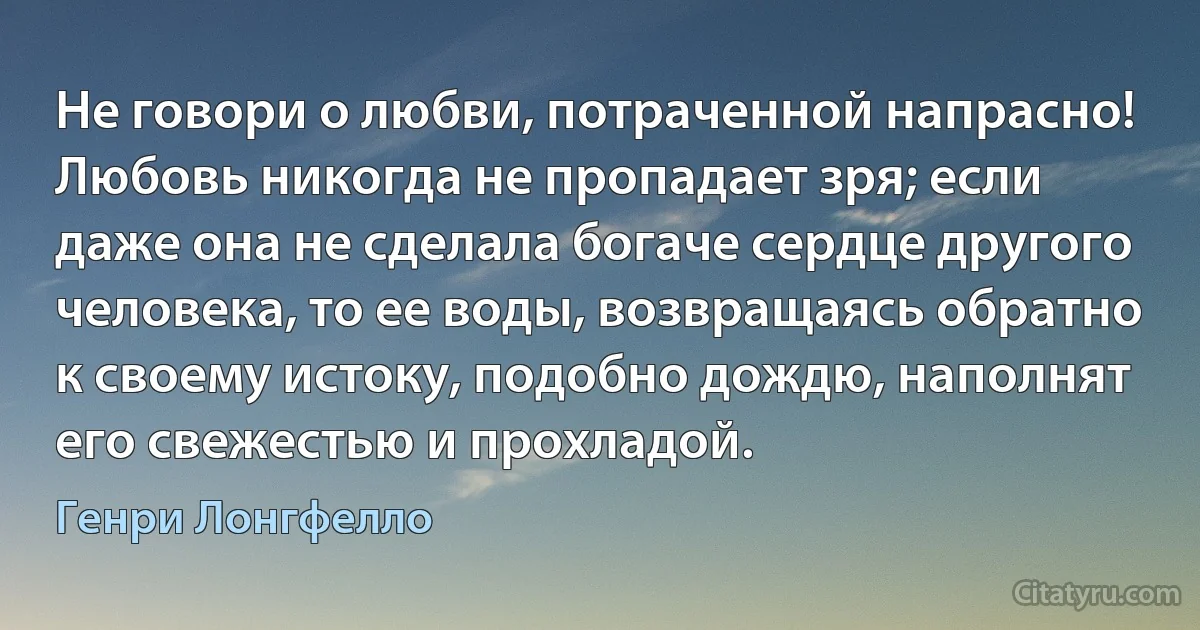 Не говори о любви, потраченной напрасно! Любовь никогда не пропадает зря; если даже она не сделала богаче сердце другого человека, то ее воды, возвращаясь обратно к своему истоку, подобно дождю, наполнят его свежестью и прохладой. (Генри Лонгфелло)