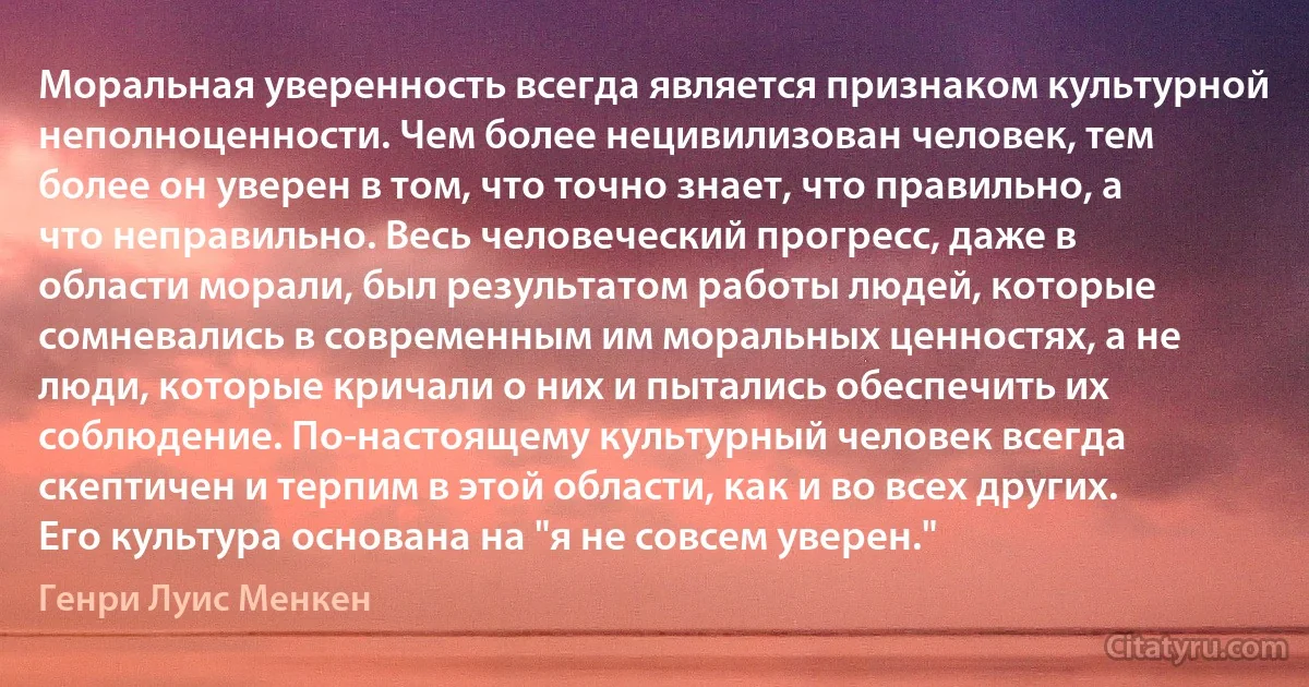 Моральная уверенность всегда является признаком культурной неполноценности. Чем более нецивилизован человек, тем более он уверен в том, что точно знает, что правильно, а что неправильно. Весь человеческий прогресс, даже в области морали, был результатом работы людей, которые сомневались в современным им моральных ценностях, а не люди, которые кричали о них и пытались обеспечить их соблюдение. По-настоящему культурный человек всегда скептичен и терпим в этой области, как и во всех других. Его культура основана на "я не совсем уверен." (Генри Луис Менкен)