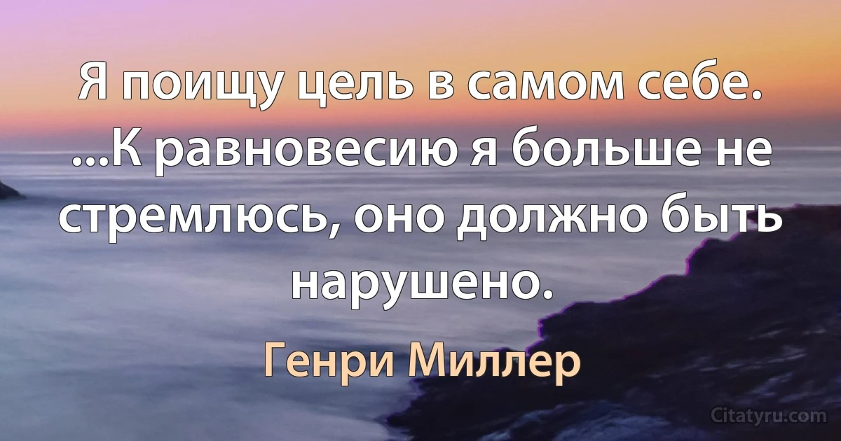 Я поищу цель в самом себе. ...К равновесию я больше не стремлюсь, оно должно быть нарушено. (Генри Миллер)