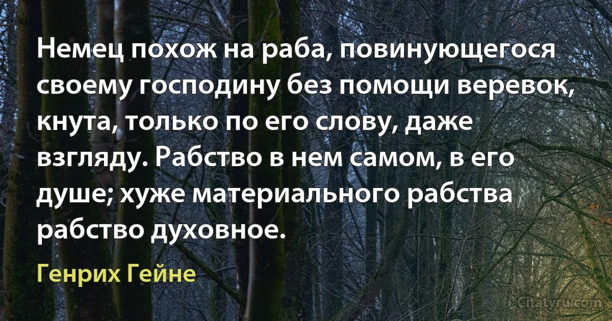 Немец похож на раба, повинующегося своему господину без помощи веревок, кнута, только по его слову, даже взгляду. Рабство в нем самом, в его душе; хуже материального рабства рабство духовное. (Генрих Гейне)