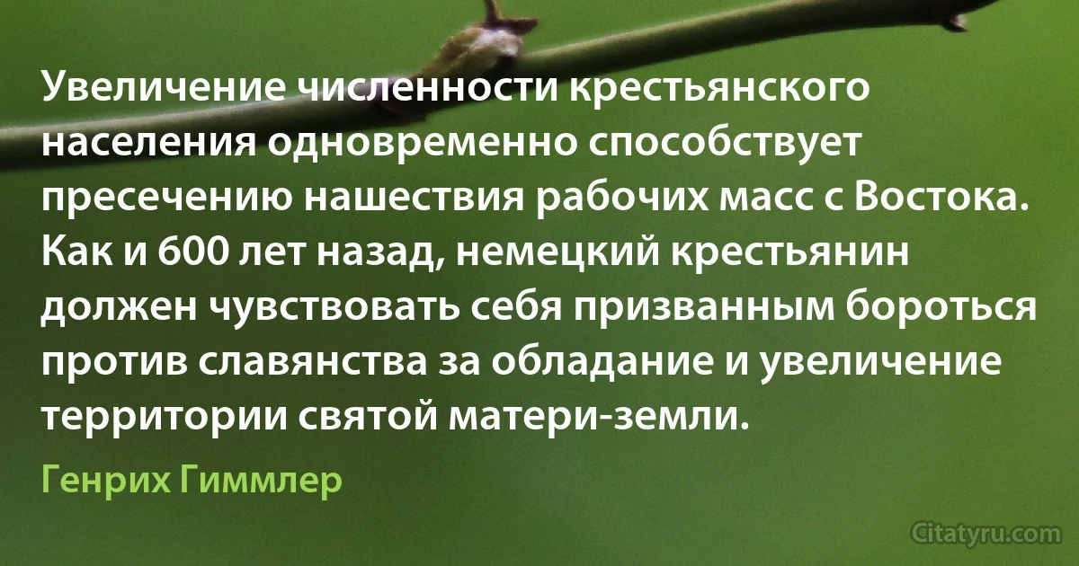 Увеличение численности крестьянского населения одновременно способствует пресечению нашествия рабочих масс с Востока. Как и 600 лет назад, немецкий крестьянин должен чувствовать себя призванным бороться против славянства за обладание и увеличение территории святой матери-земли. (Генрих Гиммлер)