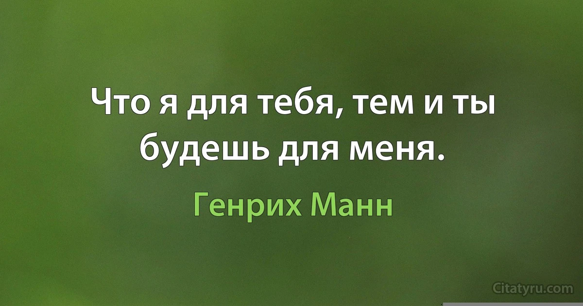 Что я для тебя, тем и ты будешь для меня. (Генрих Манн)