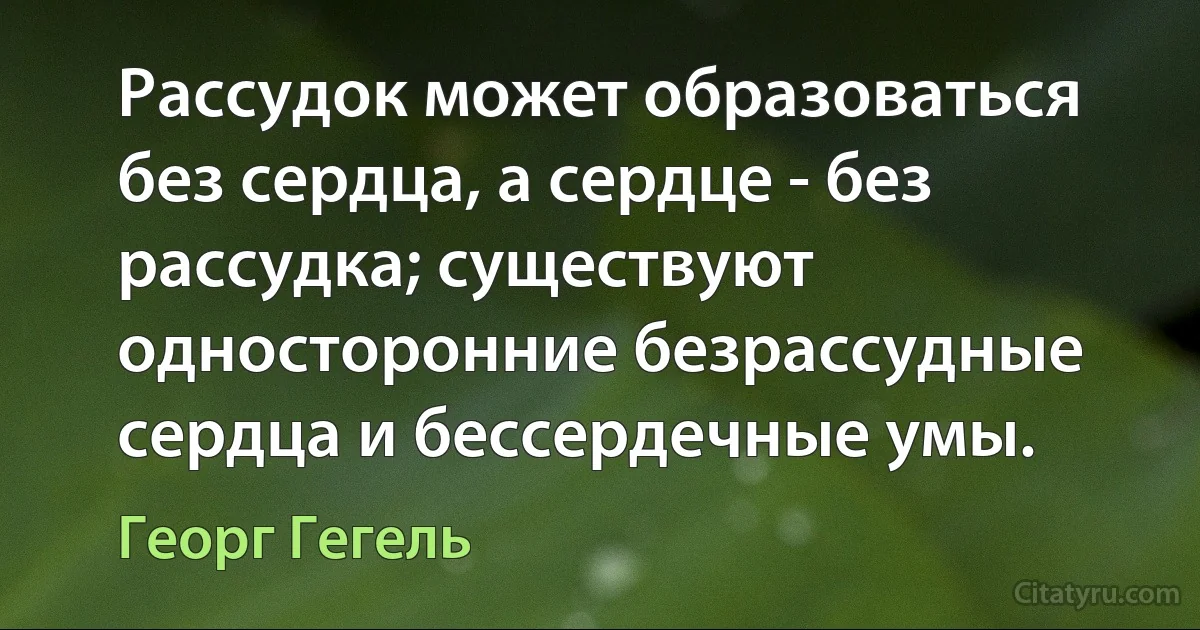 Рассудок может образоваться без сердца, а сердце - без рассудка; существуют односторонние безрассудные сердца и бессердечные умы. (Георг Гегель)