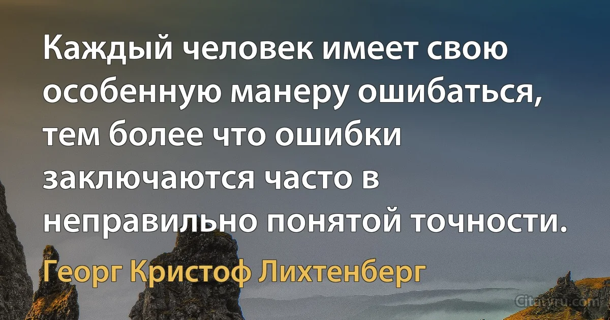 Каждый человек имеет свою особенную манеру ошибаться, тем более что ошибки заключаются часто в неправильно понятой точности. (Георг Кристоф Лихтенберг)