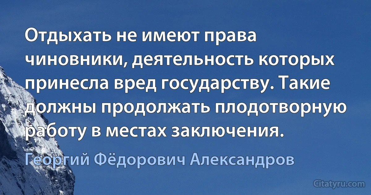 Отдыхать не имеют права чиновники, деятельность которых принесла вред государству. Такие должны продолжать плодотворную работу в местах заключения. (Георгий Фёдорович Александров)