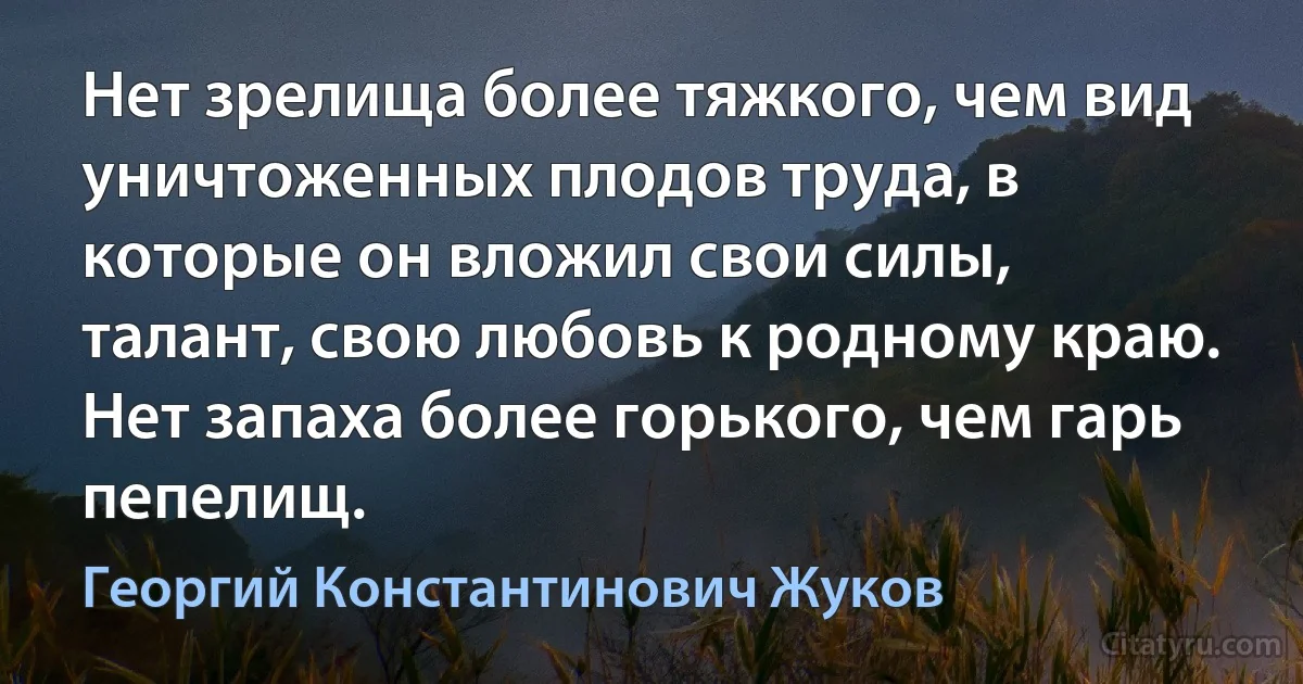 Нет зрелища более тяжкого, чем вид уничтоженных плодов труда, в которые он вложил свои силы, талант, свою любовь к родному краю. Нет запаха более горького, чем гарь пепелищ. (Георгий Константинович Жуков)