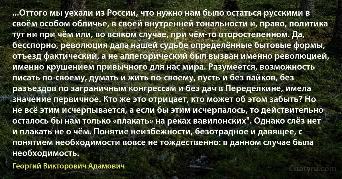 ...Оттого мы уехали из России, что нужно нам было остаться русскими в своём особом обличье, в своей внутренней тональности и, право, политика тут ни при чём или, во всяком случае, при чём-то второстепенном. Да, бесспорно, революция дала нашей судьбе определённые бытовые формы, отъезд фактический, а не аллегорический был вызван именно революцией, именно крушением привычного для нас мира. Разумеется, возможность писать по-своему, думать и жить по-своему, пусть и без пайков, без разъездов по заграничным конгрессам и без дач в Переделкине, имела значение первичное. Кто же это отрицает, кто может об этом забыть? Но не всё этим исчерпывается, а если бы этим исчерпалось, то действительно осталось бы нам только «плакать» на реках вавилонских". Однако слёз нет и плакать не о чём. Понятие неизбежности, безотрадное и давящее, с понятием необходимости вовсе не тождественно: в данном случае была необходимость. (Георгий Викторович Адамович)