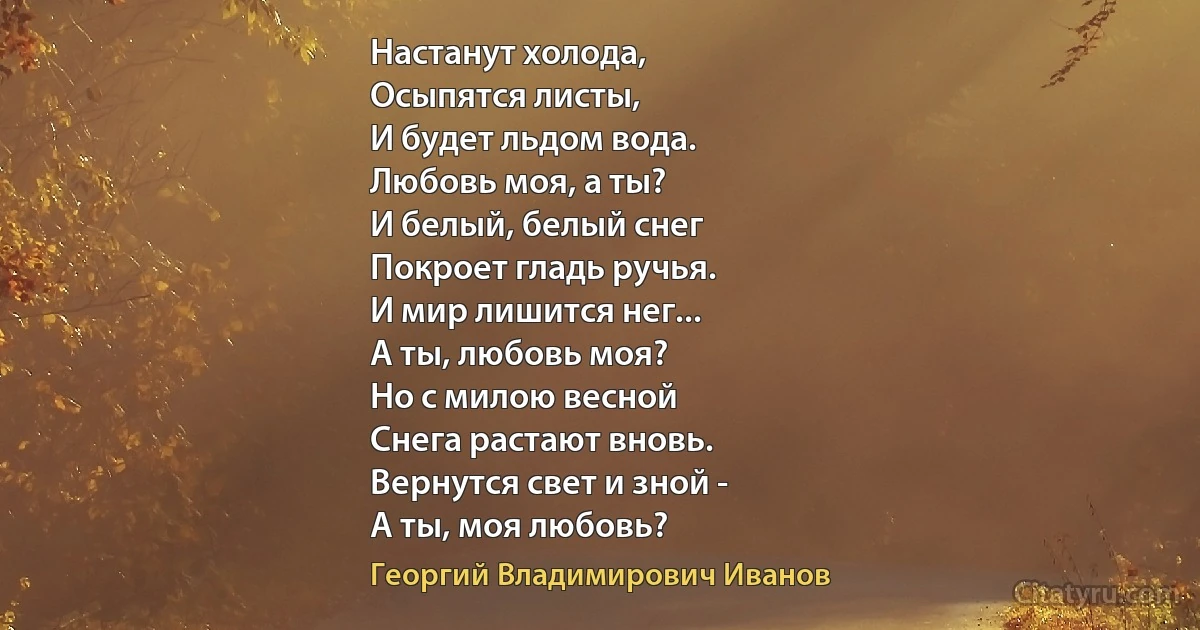 Настанут холода,
Осыпятся листы,
И будет льдом вода.
Любовь моя, а ты?
И белый, белый снег
Покроет гладь ручья.
И мир лишится нег...
А ты, любовь моя?
Но с милою весной
Снега растают вновь.
Вернутся свет и зной -
А ты, моя любовь? (Георгий Владимирович Иванов)