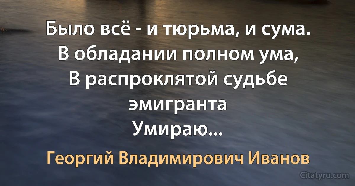 Было всё - и тюрьма, и сума.
В обладании полном ума,
В распроклятой судьбе эмигранта
Умираю... (Георгий Владимирович Иванов)