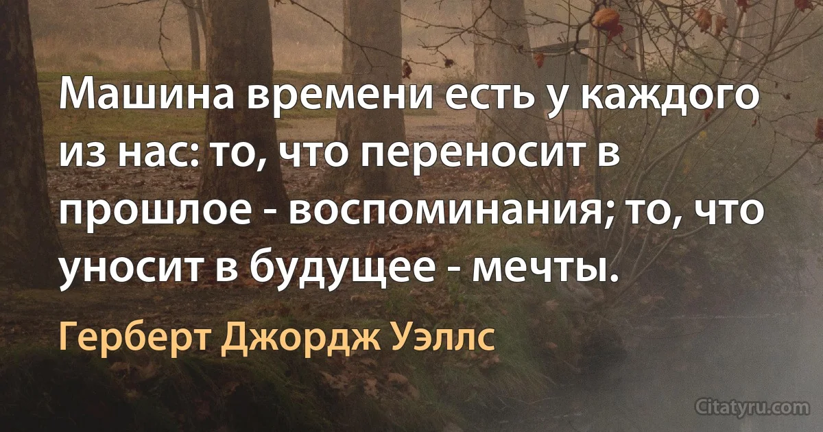 Машина времени есть у каждого из нас: то, что переносит в прошлое - воспоминания; то, что уносит в будущее - мечты. (Герберт Джордж Уэллс)