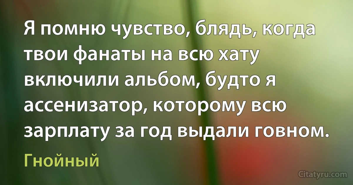 Я помню чувство, блядь, когда твои фанаты на всю хату включили альбом, будто я ассенизатор, которому всю зарплату за год выдали говном. (Гнойный)