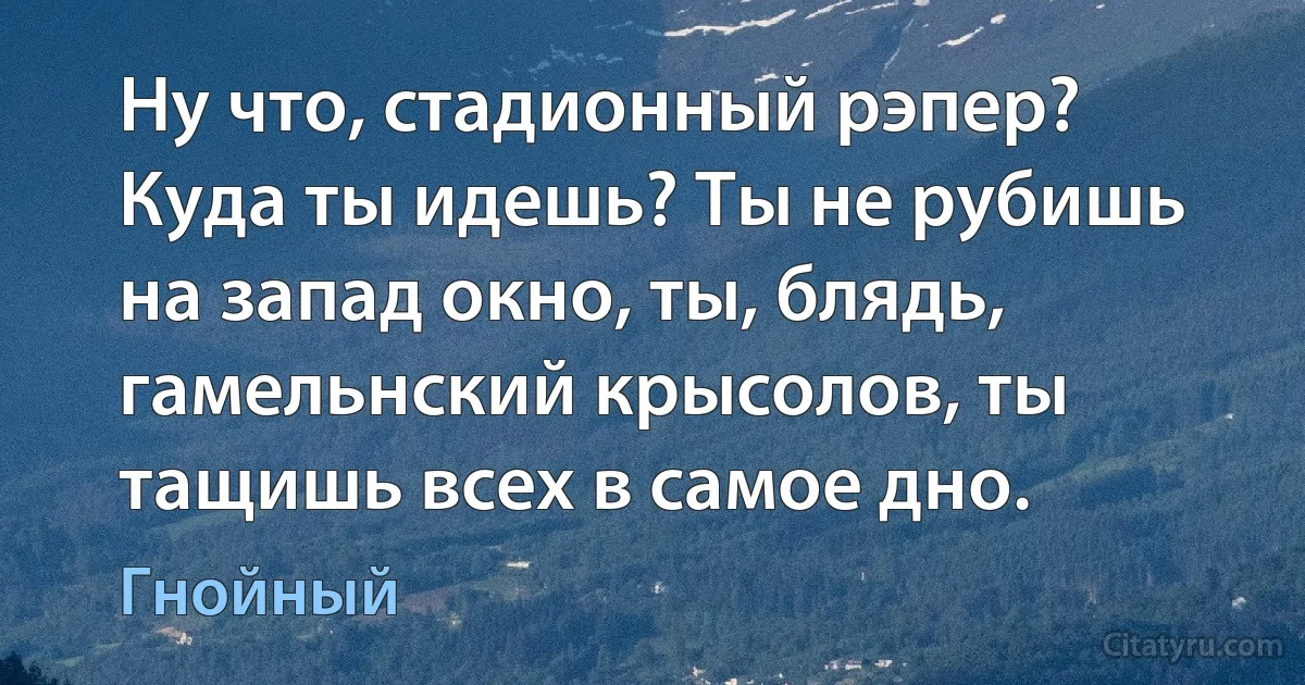 Ну что, стадионный рэпер? Куда ты идешь? Ты не рубишь на запад окно, ты, блядь, гамельнский крысолов, ты тащишь всех в самое дно. (Гнойный)