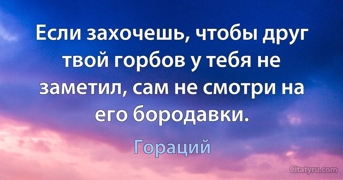 Если захочешь, чтобы друг твой горбов у тебя не заметил, сам не смотри на его бородавки. (Гораций)