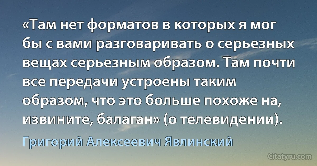 «Там нет форматов в которых я мог бы с вами разговаривать о серьезных вещах серьезным образом. Там почти все передачи устроены таким образом, что это больше похоже на, извините, балаган» (о телевидении). (Григорий Алексеевич Явлинский)