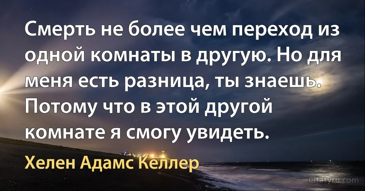 Смерть не более чем переход из одной комнаты в другую. Но для меня есть разница, ты знаешь. Потому что в этой другой комнате я смогу увидеть. (Хелен Адамс Келлер)