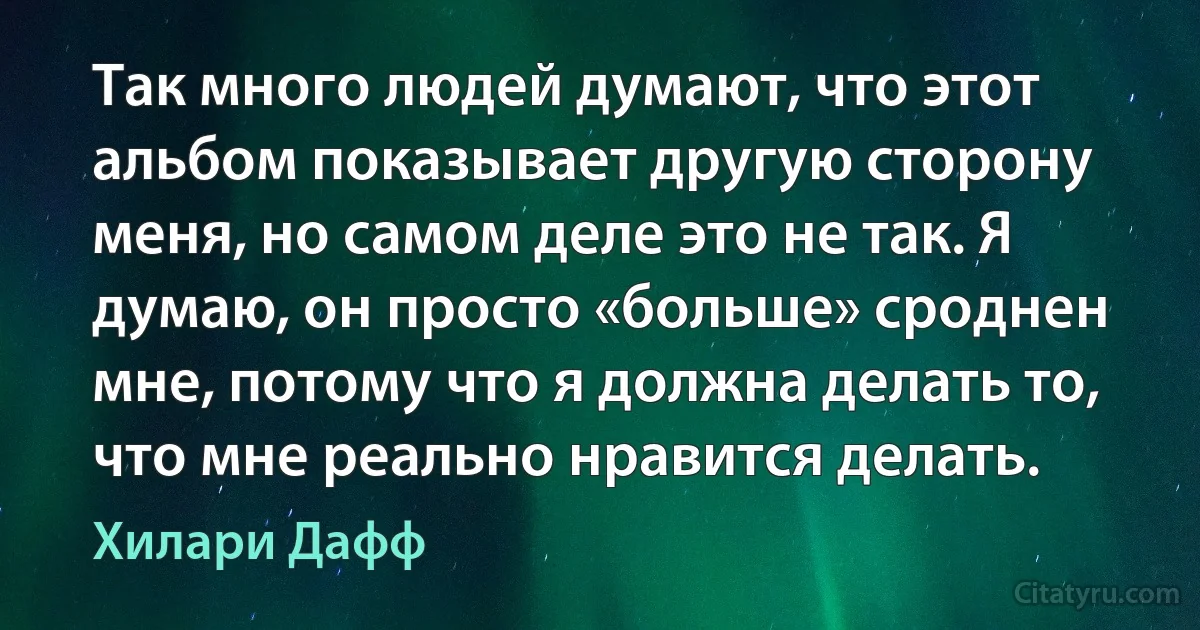 Так много людей думают, что этот альбом показывает другую сторону меня, но самом деле это не так. Я думаю, он просто «больше» сроднен мне, потому что я должна делать то, что мне реально нравится делать. (Хилари Дафф)