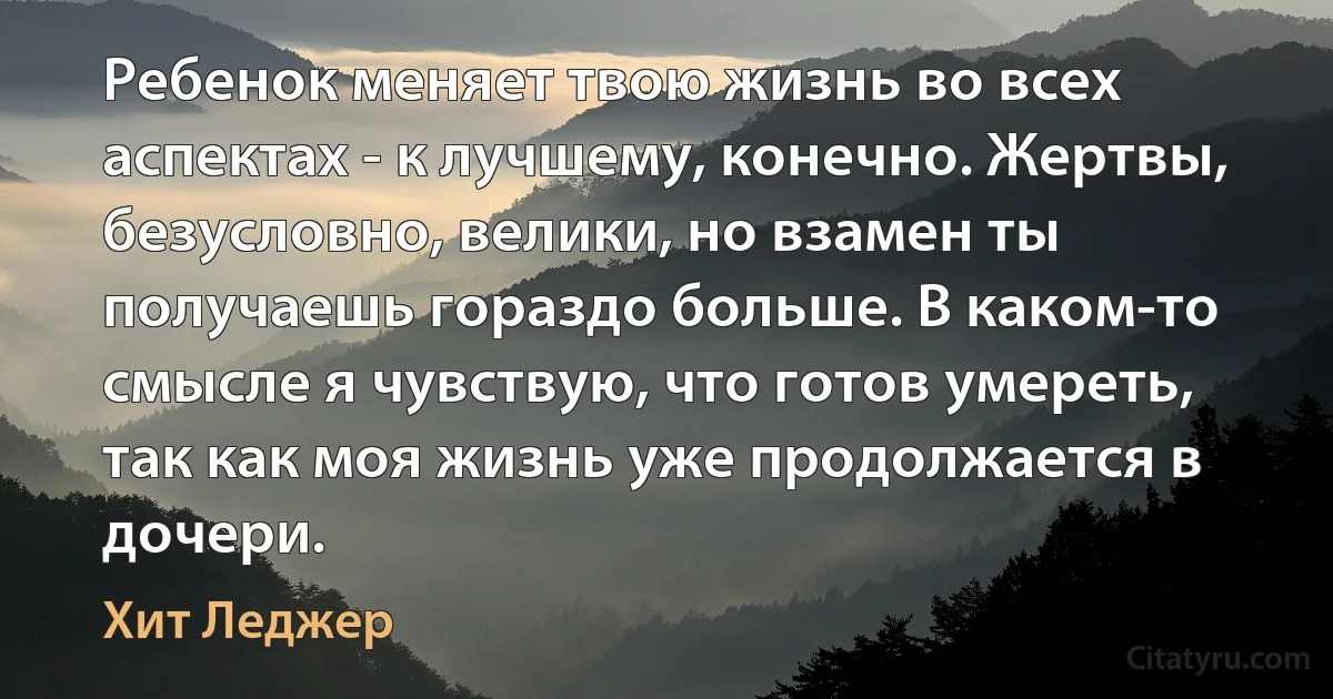 Ребенок меняет твою жизнь во всех аспектах - к лучшему, конечно. Жертвы, безусловно, велики, но взамен ты получаешь гораздо больше. В каком-то смысле я чувствую, что готов умереть, так как моя жизнь уже продолжается в дочери. (Хит Леджер)