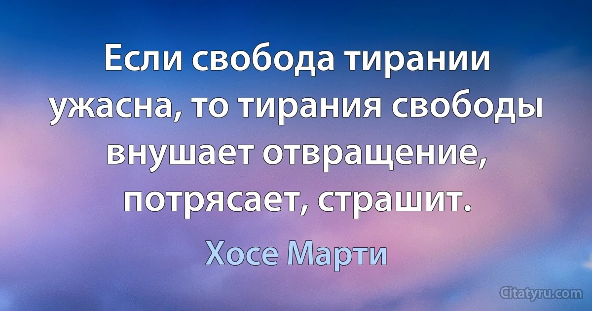 Если свобода тирании ужасна, то тирания свободы внушает отвращение, потрясает, страшит. (Хосе Марти)