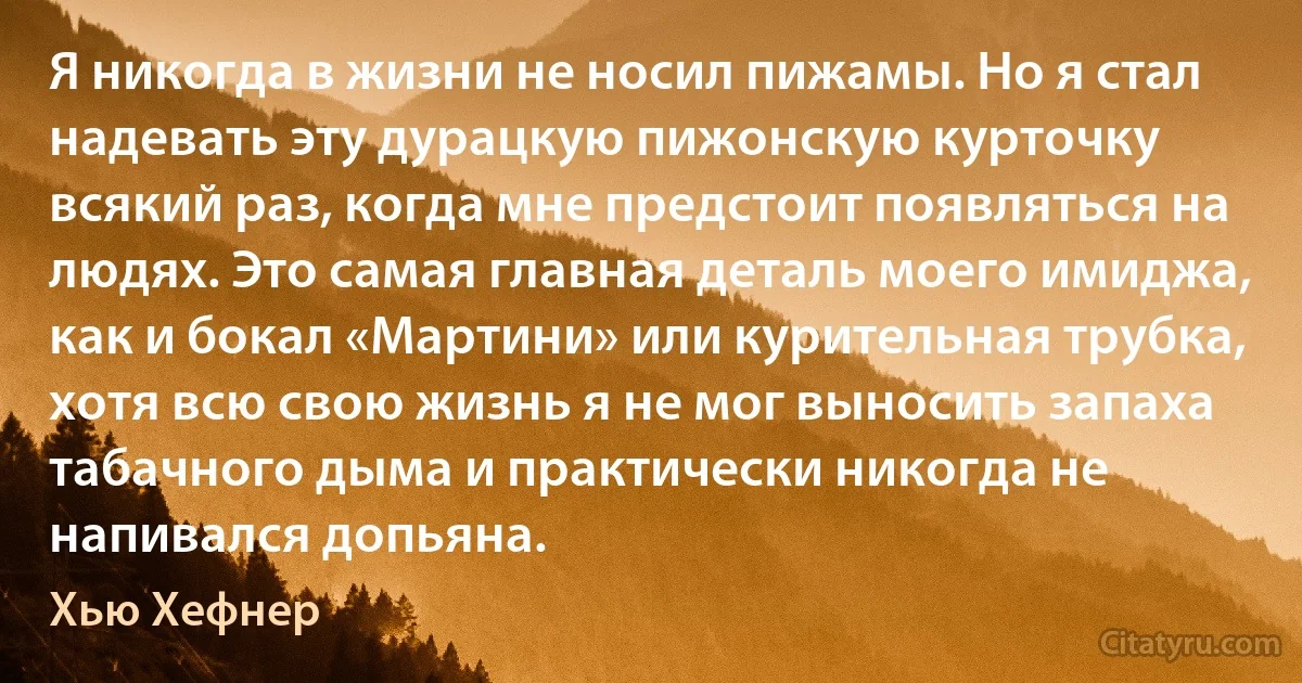 Я никогда в жизни не носил пижамы. Но я стал надевать эту дурацкую пижонскую курточку всякий раз, когда мне предстоит появляться на людях. Это самая главная деталь моего имиджа, как и бокал «Мартини» или курительная трубка, хотя всю свою жизнь я не мог выносить запаха табачного дыма и практически никогда не напивался допьяна. (Хью Хефнер)