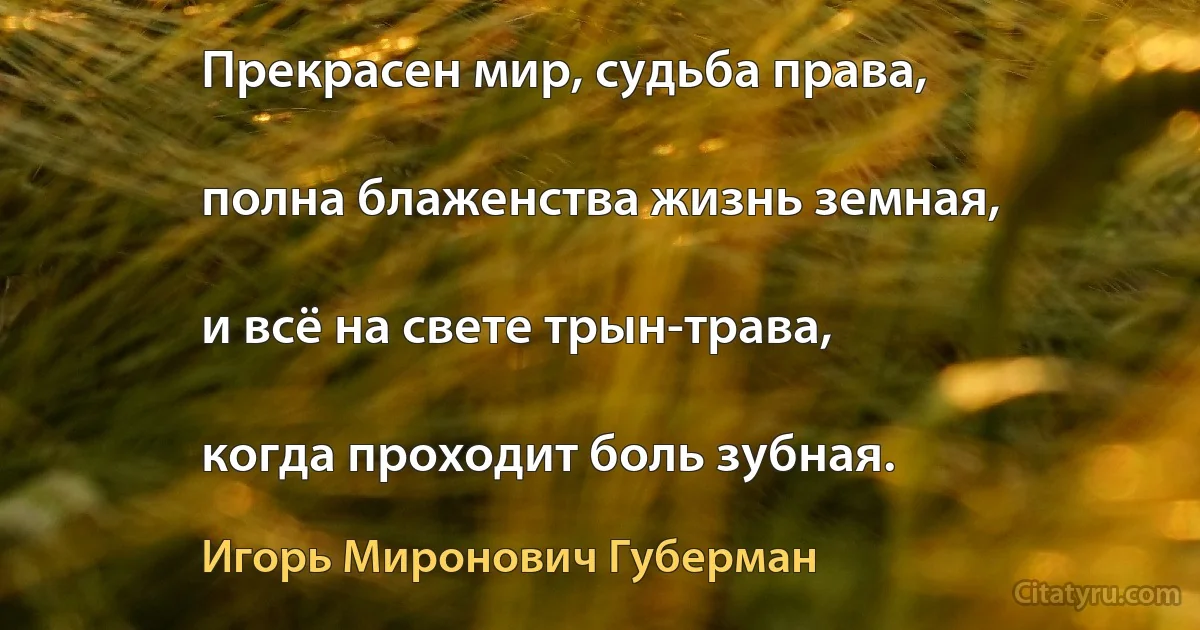 Прекрасен мир, судьба права,

полна блаженства жизнь земная,

и всё на свете трын-трава,

когда проходит боль зубная. (Игорь Миронович Губерман)