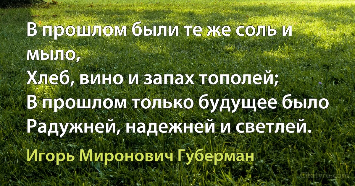 В прошлом были те же соль и мыло,
Хлеб, вино и запах тополей;
В прошлом только будущее было
Радужней, надежней и светлей. (Игорь Миронович Губерман)